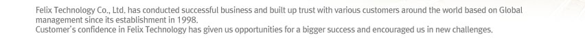 Felix Technology Co., Ltd. has conducted successful business and built up trust with various customers around the world based on Global management since its establishment in 1998.
Customer’s confidence in Felix Technology has given us opportunities for a bigger success and encouraged us in new challenges.  
