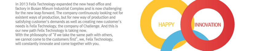 In 2013 Felix Technology expanded the new head office and factory in Busan Mieum Industrial Complex and is now challenging for the new leap forward. 
The company continuously looking not for existent ways of production, but for new way of production and satisfying customer’s demands as well as creating new customer’s needs is Felix Technology, the company of Challenge. And this is our new path Felix Technology is taking now.
With the philosophy of “if we take the same path with others, we cannot come to the customers first”, we, Felix Technology, will constantly innovate and come together with you. 
